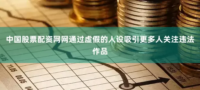 中国股票配资网网通过虚假的人设吸引更多人关注违法作品
