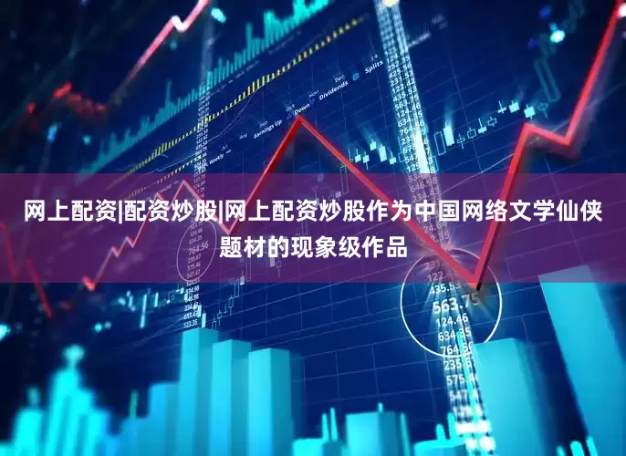 网上配资|配资炒股|网上配资炒股作为中国网络文学仙侠题材的现象级作品