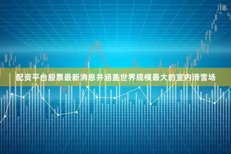 配资平台股票最新消息并涵盖世界规模最大的室内滑雪场