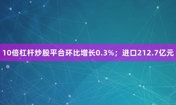 10倍杠杆炒股平台环比增长0.3%；进口212.7亿元
