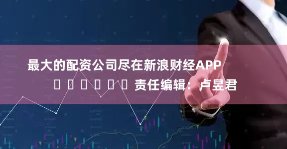 最大的配资公司尽在新浪财经APP            						责任编辑：卢昱君