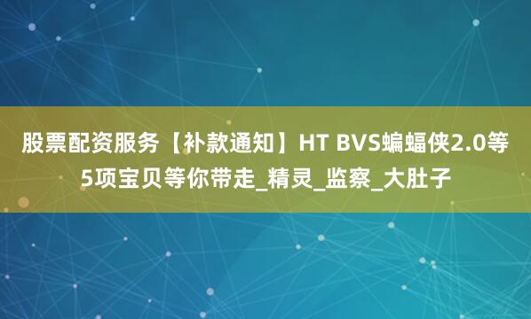 股票配资服务【补款通知】HT BVS蝙蝠侠2.0等5项宝贝等你带走_精灵_监察_大肚子