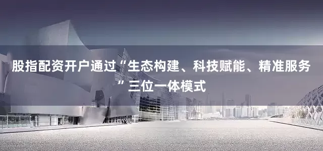 股指配资开户通过“生态构建、科技赋能、精准服务”三位一体模式