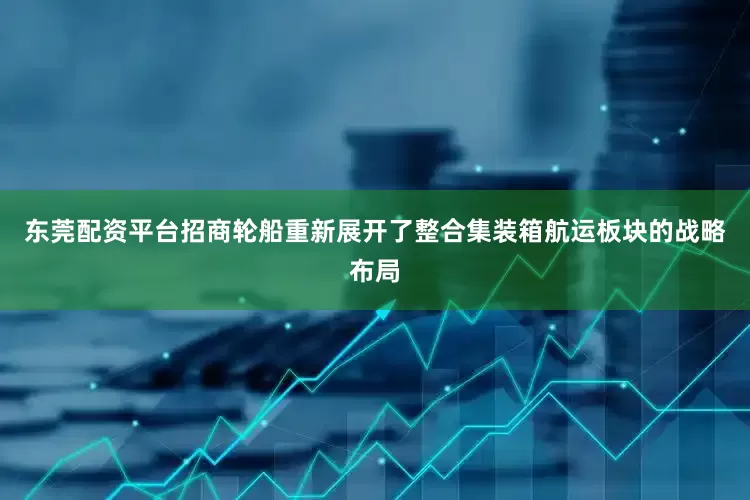 东莞配资平台招商轮船重新展开了整合集装箱航运板块的战略布局