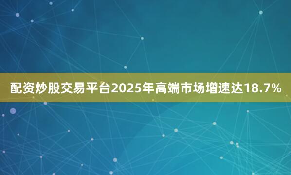 配资炒股交易平台2025年高端市场增速达18.7%
