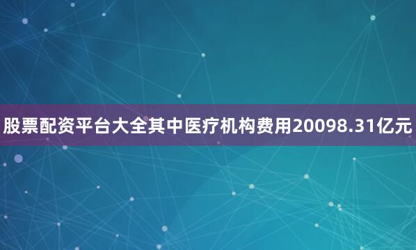 股票配资平台大全其中医疗机构费用20098.31亿元