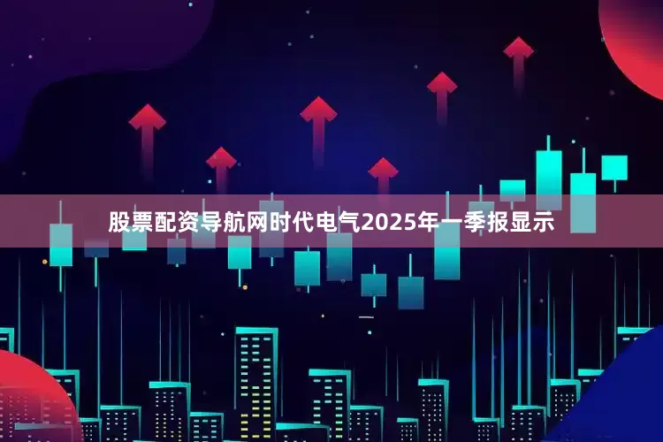 股票配资导航网时代电气2025年一季报显示