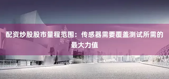 配资炒股股市量程范围：传感器需要覆盖测试所需的最大力值