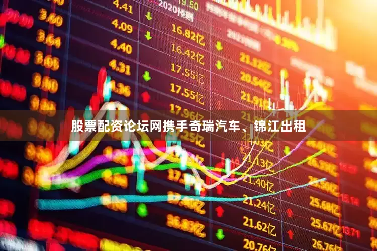 股票配资论坛网携手奇瑞汽车、锦江出租