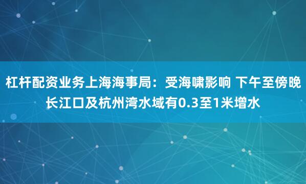杠杆配资业务上海海事局：受海啸影响 下午至傍晚长江口及杭州湾水域有0.3至1米增水