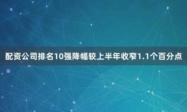 配资公司排名10强降幅较上半年收窄1.1个百分点