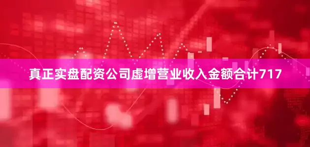 真正实盘配资公司虚增营业收入金额合计717