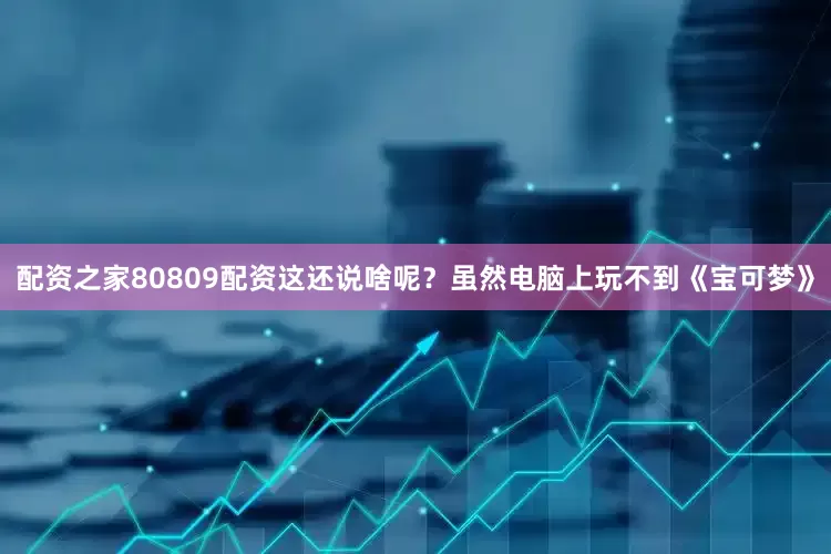 配资之家80809配资这还说啥呢？虽然电脑上玩不到《宝可梦》