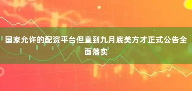 国家允许的配资平台但直到九月底美方才正式公告全面落实