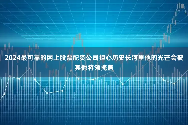 2024最可靠的网上股票配资公司担心历史长河里他的光芒会被其他将领掩盖