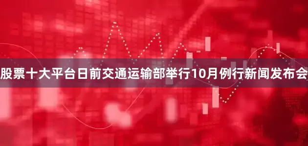 股票十大平台日前交通运输部举行10月例行新闻发布会