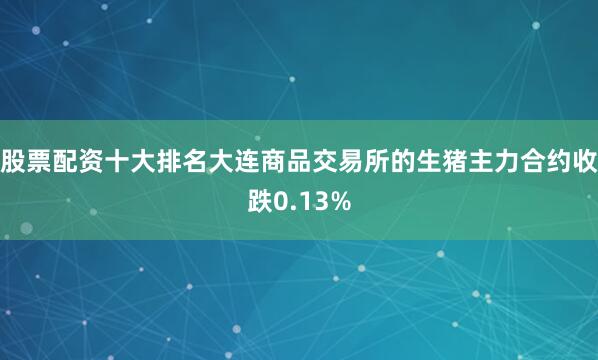 股票配资十大排名大连商品交易所的生猪主力合约收跌0.13%