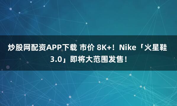 炒股网配资APP下载 市价 8K+！Nike「火星鞋 3.0」即将大范围发售！