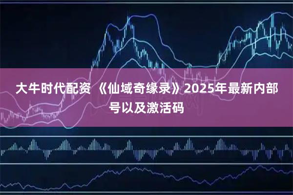大牛时代配资 《仙域奇缘录》2025年最新内部号以及激活码