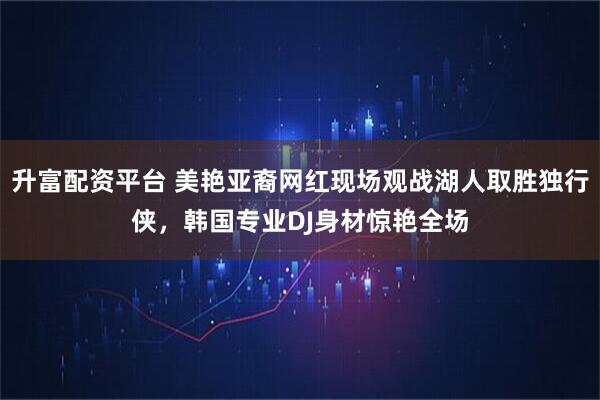 升富配资平台 美艳亚裔网红现场观战湖人取胜独行侠，韩国专业DJ身材惊艳全场