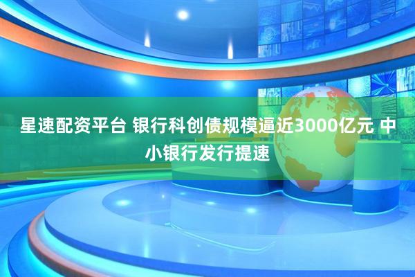 星速配资平台 银行科创债规模逼近3000亿元 中小银行发行提速