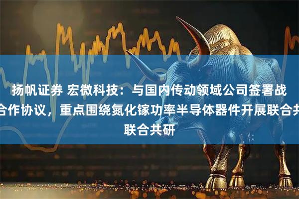 扬帆证券 宏微科技：与国内传动领域公司签署战略合作协议，重点围绕氮化镓功率半导体器件开展联合共研