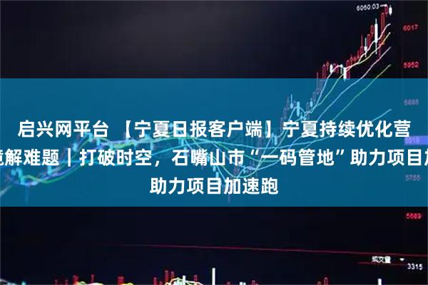 启兴网平台 【宁夏日报客户端】宁夏持续优化营商环境解难题｜打破时空，石嘴山市“一码管地”助力项目加速跑
