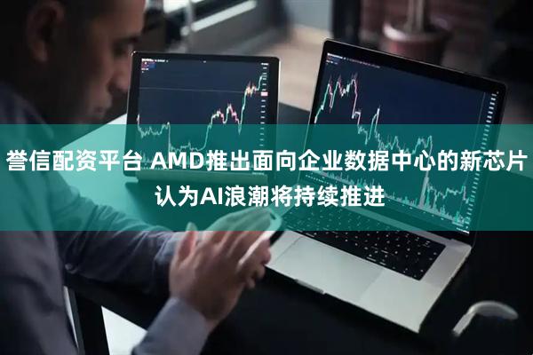 誉信配资平台 AMD推出面向企业数据中心的新芯片 认为AI浪潮将持续推进