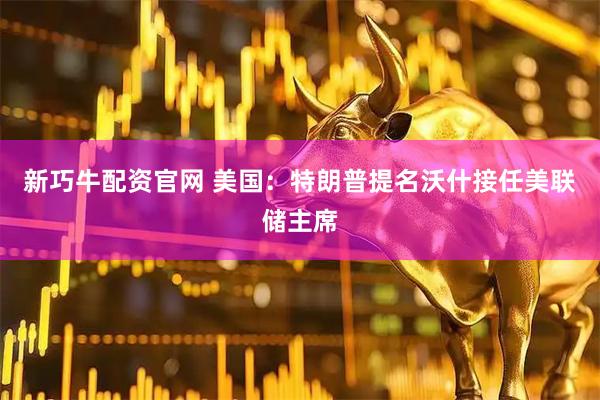 新巧牛配资官网 美国：特朗普提名沃什接任美联储主席