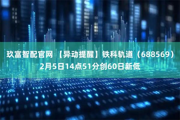 玖富智配官网 【异动提醒】铁科轨道（688569）2月5日14点51分创60日新低