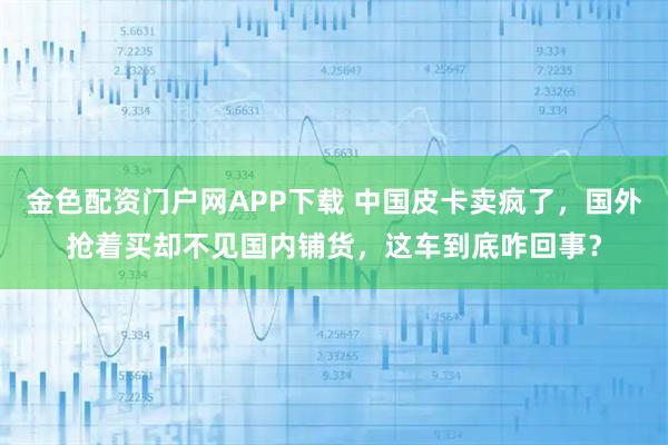 金色配资门户网APP下载 中国皮卡卖疯了，国外抢着买却不见国内铺货，这车到底咋回事？