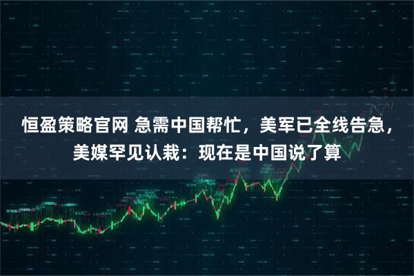 恒盈策略官网 急需中国帮忙，美军已全线告急，美媒罕见认栽：现在是中国说了算